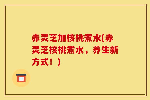赤灵芝加核桃煮水(赤灵芝核桃煮水,养生新方式!)-第1张图片-灵芝之家 赤灵芝加核桃煮水(赤灵芝核桃煮水,养生新方式!)-第1张图片-灵芝之家