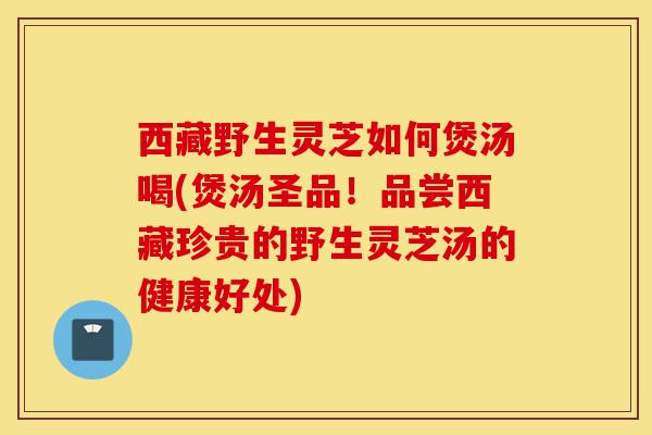 西藏野生灵芝如何煲汤喝(煲汤圣品!品尝西藏珍贵的野生灵芝汤的健康好处)-第1张图片-灵芝之家 西藏野生灵芝如何煲汤喝(煲汤圣品!品尝西藏珍贵的野生灵芝汤的健康好处)-第1张图片-灵芝之家