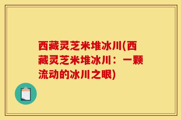 西藏灵芝米堆冰川(西藏灵芝米堆冰川:一颗流动的冰川之眼)-第1张图片-灵芝之家 西藏灵芝米堆冰川(西藏灵芝米堆冰川:一颗流动的冰川之眼)-第1张图片-灵芝之家