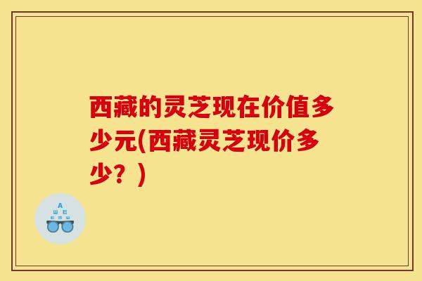 西藏的灵芝现在价值多少元(西藏灵芝现价多少?)-第1张图片-灵芝之家 西藏的灵芝现在价值多少元(西藏灵芝现价多少?)-第1张图片-灵芝之家