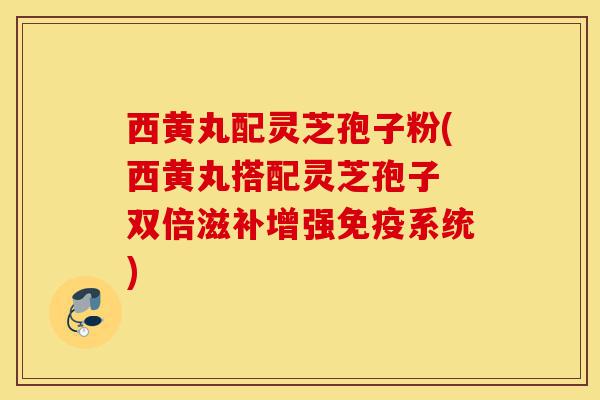 西黄丸配灵芝孢子粉(西黄丸搭配灵芝孢子 双倍滋补增强免疫系统)-第1张图片-灵芝之家 西黄丸配灵芝孢子粉(西黄丸搭配灵芝孢子 双倍滋补增强免疫系统)-第1张图片-灵芝之家