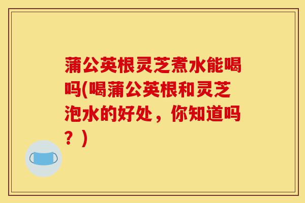蒲公英根灵芝煮水能喝吗(喝蒲公英根和灵芝泡水的好处,你知道吗?)-第1张图片-灵芝之家 蒲公英根灵芝煮水能喝吗(喝蒲公英根和灵芝泡水的好处,你知道吗?)-第1张图片-灵芝之家
