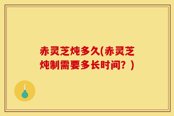 赤灵芝炖多久(赤灵芝炖制需要多长时间?)-第1张图片-灵芝之家 赤灵芝炖多久(赤灵芝炖制需要多长时间?)-第1张图片-灵芝之家