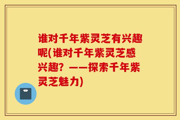 谁对千年紫灵芝有兴趣呢(谁对千年紫灵芝感兴趣？——探索千年紫灵芝魅力)-第1张图片-灵芝之家