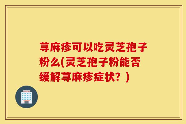 荨麻疹可以吃灵芝孢子粉么(灵芝孢子粉能否缓解荨麻疹症状?)-第1张图片-灵芝之家 荨麻疹可以吃灵芝孢子粉么(灵芝孢子粉能否缓解荨麻疹症状?)-第1张图片-灵芝之家