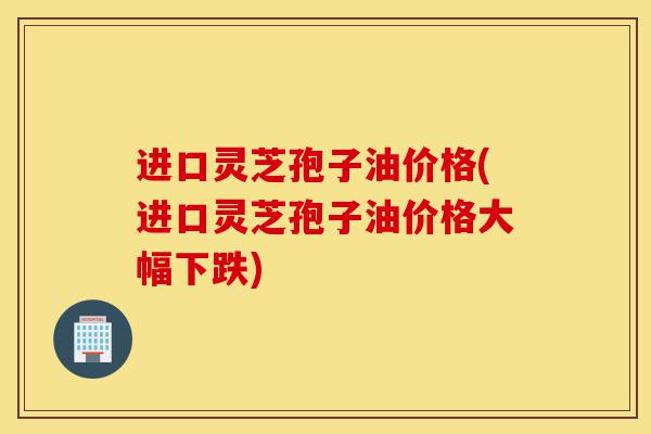 进口灵芝孢子油价格(进口灵芝孢子油价格大幅下跌)-第1张图片-灵芝之家 进口灵芝孢子油价格(进口灵芝孢子油价格大幅下跌)-第1张图片-灵芝之家