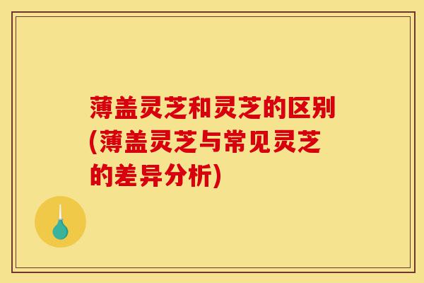 薄盖灵芝和灵芝的区别(薄盖灵芝与常见灵芝的差异分析)-第1张图片-灵芝之家 薄盖灵芝和灵芝的区别(薄盖灵芝与常见灵芝的差异分析)-第1张图片-灵芝之家