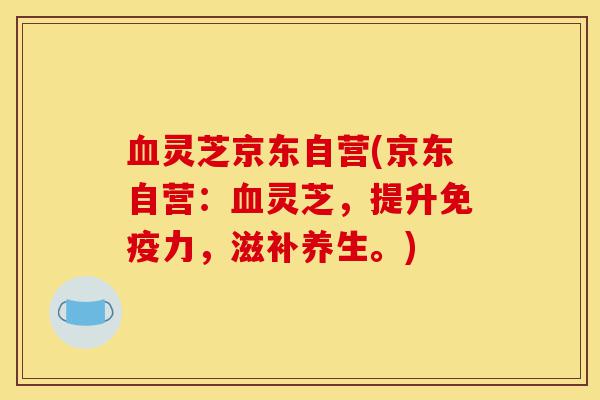血灵芝京东自营(京东自营:血灵芝,提升免疫力,滋补养生。)-第1张图片-灵芝之家 血灵芝京东自营(京东自营:血灵芝,提升免疫力,滋补养生。)-第1张图片-灵芝之家