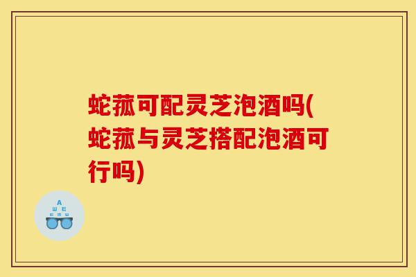 蛇菰可配灵芝泡酒吗(蛇菰与灵芝搭配泡酒可行吗)-第1张图片-灵芝之家 蛇菰可配灵芝泡酒吗(蛇菰与灵芝搭配泡酒可行吗)-第1张图片-灵芝之家