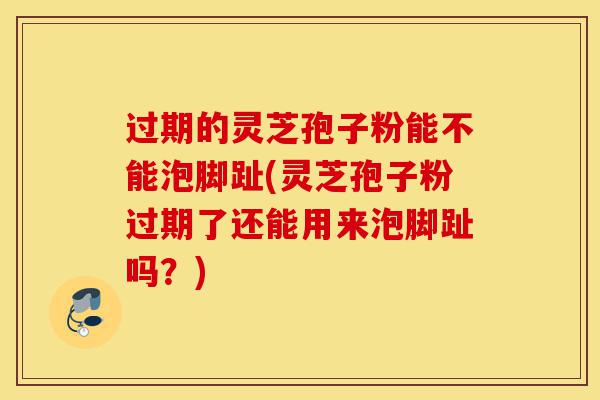 过期的灵芝孢子粉能不能泡脚趾(灵芝孢子粉过期了还能用来泡脚趾吗?)-第1张图片-灵芝之家 过期的灵芝孢子粉能不能泡脚趾(灵芝孢子粉过期了还能用来泡脚趾吗?)-第1张图片-灵芝之家