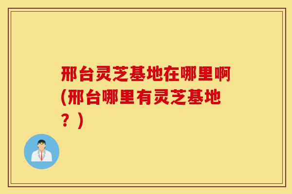 邢台灵芝基地在哪里啊(邢台哪里有灵芝基地?)-第1张图片-灵芝之家 邢台灵芝基地在哪里啊(邢台哪里有灵芝基地?)-第1张图片-灵芝之家