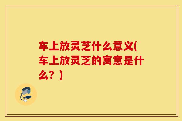 车上放灵芝什么意义(车上放灵芝的寓意是什么?)-第1张图片-灵芝之家 车上放灵芝什么意义(车上放灵芝的寓意是什么?)-第1张图片-灵芝之家