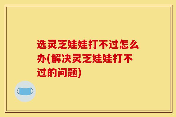 选灵芝娃娃打不过怎么办(解决灵芝娃娃打不过的问题)-第1张图片-灵芝之家 选灵芝娃娃打不过怎么办(解决灵芝娃娃打不过的问题)-第1张图片-灵芝之家