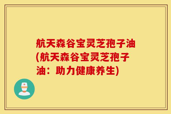 航天森谷宝灵芝孢子油(航天森谷宝灵芝孢子油：助力健康养生)-第1张图片-灵芝之家