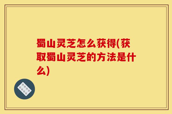蜀山灵芝怎么获得(获取蜀山灵芝的方法是什么)-第1张图片-灵芝之家