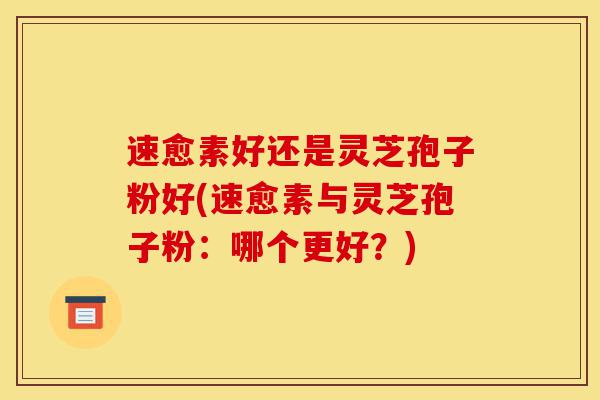 速愈素好还是灵芝孢子粉好(速愈素与灵芝孢子粉:哪个更好?)-第1张图片-灵芝之家 速愈素好还是灵芝孢子粉好(速愈素与灵芝孢子粉:哪个更好?)-第1张图片-灵芝之家