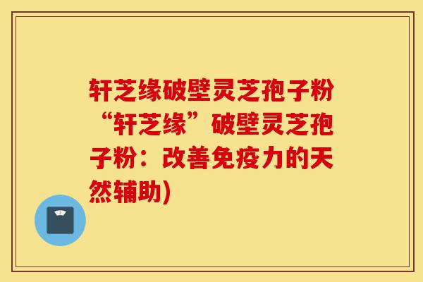 轩芝缘破壁灵芝孢子粉“轩芝缘”破壁灵芝孢子粉：改善免疫力的天然辅助)-第1张图片-灵芝之家