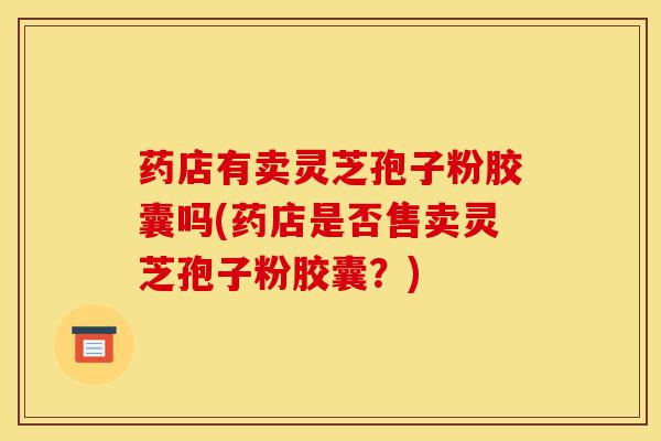 药店有卖灵芝孢子粉胶囊吗(药店是否售卖灵芝孢子粉胶囊?)-第1张图片-灵芝之家 药店有卖灵芝孢子粉胶囊吗(药店是否售卖灵芝孢子粉胶囊?)-第1张图片-灵芝之家