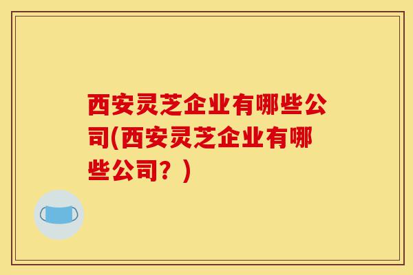 西安灵芝企业有哪些公司(西安灵芝企业有哪些公司？)-第1张图片-灵芝之家