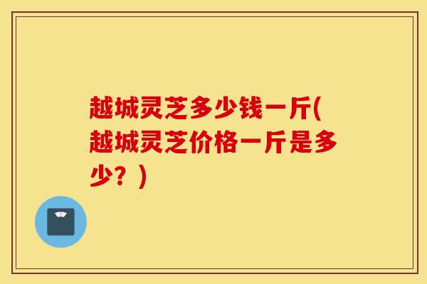 越城灵芝多少钱一斤(越城灵芝价格一斤是多少？)-第1张图片-灵芝之家
