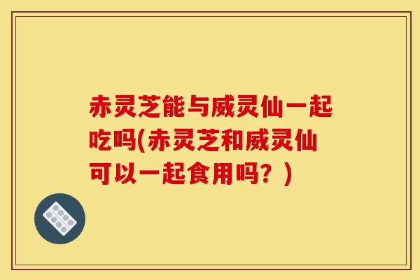 赤灵芝能与威灵仙一起吃吗(赤灵芝和威灵仙可以一起食用吗?)-第1张图片-灵芝之家 赤灵芝能与威灵仙一起吃吗(赤灵芝和威灵仙可以一起食用吗?)-第1张图片-灵芝之家