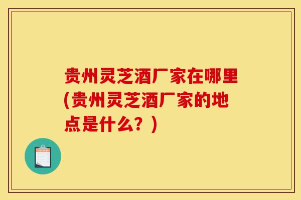 贵州灵芝酒厂家在哪里(贵州灵芝酒厂家的地点是什么?)-第1张图片-灵芝之家 贵州灵芝酒厂家在哪里(贵州灵芝酒厂家的地点是什么?)-第1张图片-灵芝之家