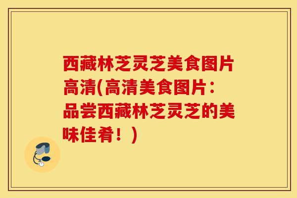西藏林芝灵芝美食图片高清(高清美食图片:品尝西藏林芝灵芝的美味佳肴!)-第1张图片-灵芝之家 西藏林芝灵芝美食图片高清(高清美食图片:品尝西藏林芝灵芝的美味佳肴!)-第1张图片-灵芝之家