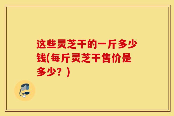 这些灵芝干的一斤多少钱(每斤灵芝干售价是多少?)-第1张图片-灵芝之家 这些灵芝干的一斤多少钱(每斤灵芝干售价是多少?)-第1张图片-灵芝之家