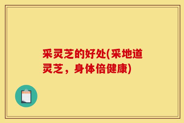 采灵芝的好处(采地道灵芝，身体倍健康)-第1张图片-灵芝之家
