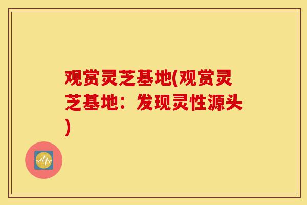观赏灵芝基地(观赏灵芝基地：发现灵性源头)-第1张图片-灵芝之家