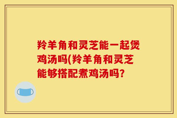 羚羊角和灵芝能一起煲鸡汤吗(羚羊角和灵芝能够搭配煮鸡汤吗?-第1张图片-灵芝之家 羚羊角和灵芝能一起煲鸡汤吗(羚羊角和灵芝能够搭配煮鸡汤吗?-第1张图片-灵芝之家