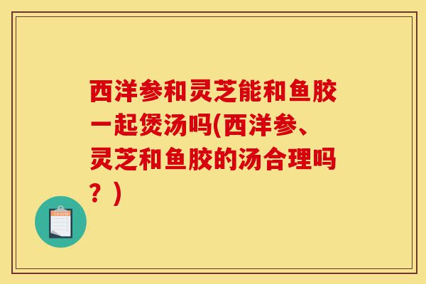 西洋参和灵芝能和鱼胶一起煲汤吗(西洋参、灵芝和鱼胶的汤合理吗?)-第1张图片-灵芝之家 西洋参和灵芝能和鱼胶一起煲汤吗(西洋参、灵芝和鱼胶的汤合理吗?)-第1张图片-灵芝之家