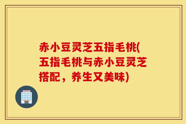 赤小豆灵芝五指毛桃(五指毛桃与赤小豆灵芝搭配,养生又美味)-第1张图片-灵芝之家 赤小豆灵芝五指毛桃(五指毛桃与赤小豆灵芝搭配,养生又美味)-第1张图片-灵芝之家