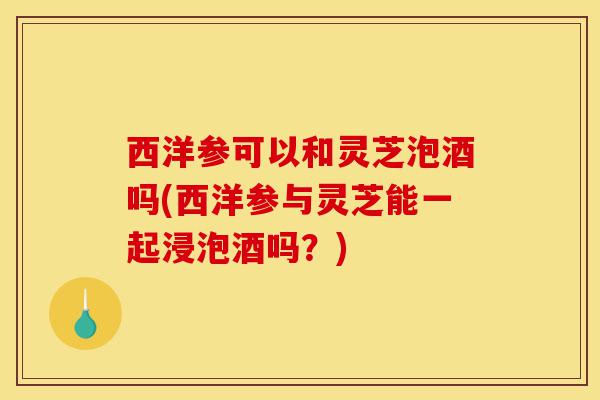 西洋参可以和灵芝泡酒吗(西洋参与灵芝能一起浸泡酒吗?)-第1张图片-灵芝之家 西洋参可以和灵芝泡酒吗(西洋参与灵芝能一起浸泡酒吗?)-第1张图片-灵芝之家