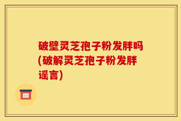 破壁灵芝孢子粉发胖吗(破解灵芝孢子粉发胖谣言)-第1张图片-灵芝之家 破壁灵芝孢子粉发胖吗(破解灵芝孢子粉发胖谣言)-第1张图片-灵芝之家