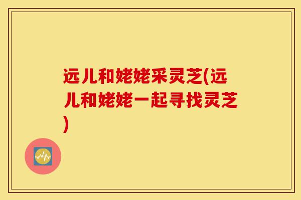 远儿和姥姥采灵芝(远儿和姥姥一起寻找灵芝)-第1张图片-灵芝之家 远儿和姥姥采灵芝(远儿和姥姥一起寻找灵芝)-第1张图片-灵芝之家