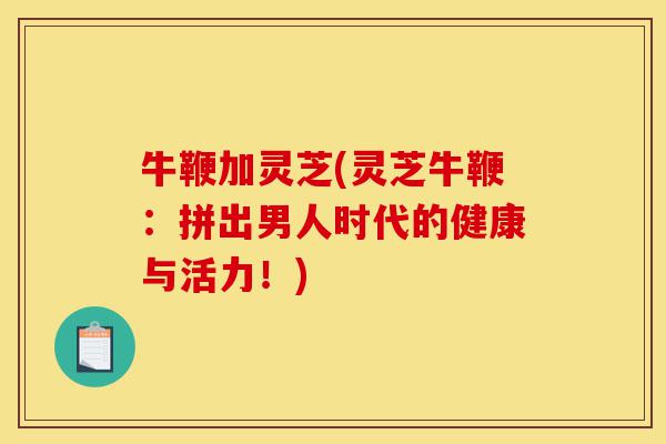 牛鞭加灵芝(灵芝牛鞭:拼出男人时代的健康与活力!)-第1张图片-灵芝之家 牛鞭加灵芝(灵芝牛鞭:拼出男人时代的健康与活力!)-第1张图片-灵芝之家