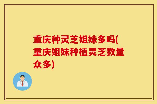 重庆种灵芝姐妹多吗(重庆姐妹种植灵芝数量众多)-第1张图片-灵芝之家 重庆种灵芝姐妹多吗(重庆姐妹种植灵芝数量众多)-第1张图片-灵芝之家