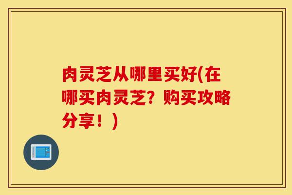 肉灵芝从哪里买好(在哪买肉灵芝?购买攻略分享!)-第1张图片-灵芝之家 肉灵芝从哪里买好(在哪买肉灵芝?购买攻略分享!)-第1张图片-灵芝之家