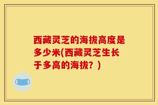 西藏灵芝的海拔高度是多少米(西藏灵芝生长于多高的海拔?)-第1张图片-灵芝之家 西藏灵芝的海拔高度是多少米(西藏灵芝生长于多高的海拔?)-第1张图片-灵芝之家