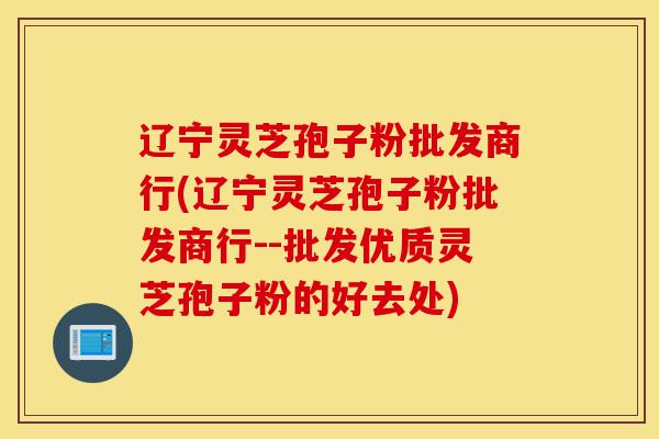 辽宁灵芝孢子粉批发商行(辽宁灵芝孢子粉批发商行--批发优质灵芝孢子粉的好去处)-第1张图片-灵芝之家 辽宁灵芝孢子粉批发商行(辽宁灵芝孢子粉批发商行--批发优质灵芝孢子粉的好去处)-第1张图片-灵芝之家