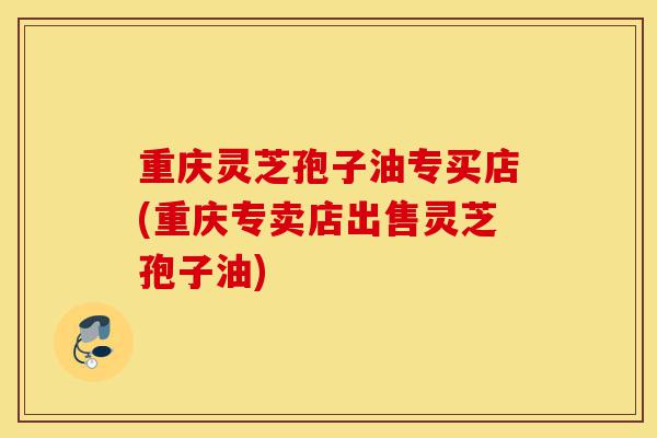 重庆灵芝孢子油专买店(重庆专卖店出售灵芝孢子油)-第1张图片-灵芝之家 重庆灵芝孢子油专买店(重庆专卖店出售灵芝孢子油)-第1张图片-灵芝之家