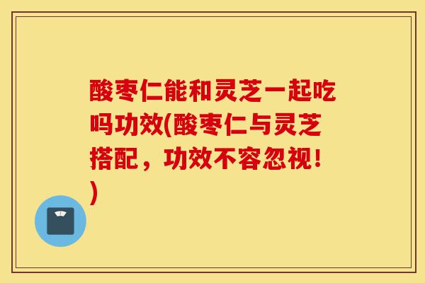 酸枣仁能和灵芝一起吃吗功效(酸枣仁与灵芝搭配，功效不容忽视！)-第1张图片-灵芝之家