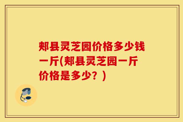 郏县灵芝园价格多少钱一斤(郏县灵芝园一斤价格是多少?)-第1张图片-灵芝之家 郏县灵芝园价格多少钱一斤(郏县灵芝园一斤价格是多少?)-第1张图片-灵芝之家