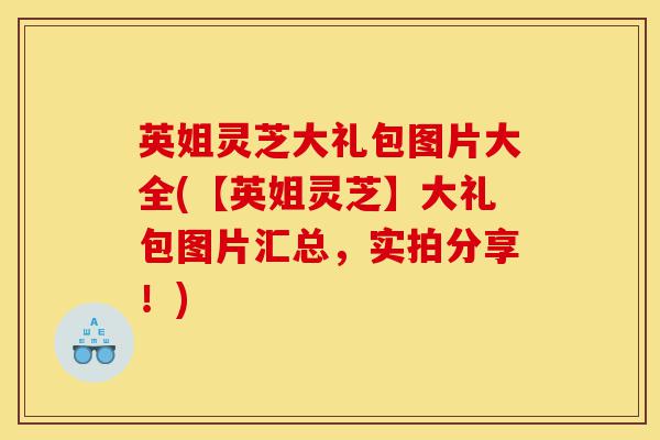 英姐灵芝大礼包图片大全(【英姐灵芝】大礼包图片汇总，实拍分享！)-第1张图片-灵芝之家