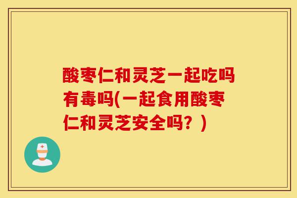酸枣仁和灵芝一起吃吗有毒吗(一起食用酸枣仁和灵芝安全吗？)-第1张图片-灵芝之家