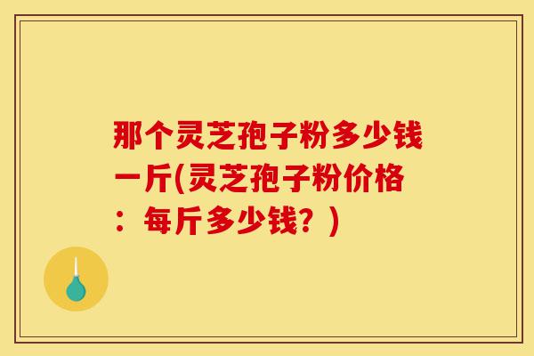 那个灵芝孢子粉多少钱一斤(灵芝孢子粉价格：每斤多少钱？)-第1张图片-灵芝之家