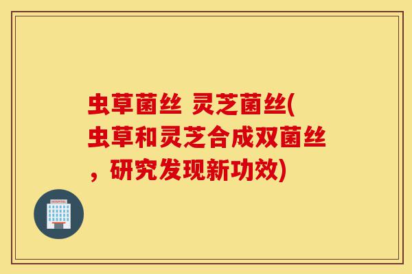 虫草菌丝 灵芝菌丝(虫草和灵芝合成双菌丝,研究发现新功效)-第1张图片-灵芝之家 虫草菌丝 灵芝菌丝(虫草和灵芝合成双菌丝,研究发现新功效)-第1张图片-灵芝之家