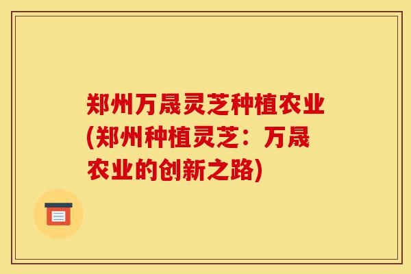 郑州万晟灵芝种植农业(郑州种植灵芝：万晟农业的创新之路)-第1张图片-灵芝之家