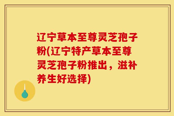 辽宁草本至尊灵芝孢子粉(辽宁特产草本至尊灵芝孢子粉推出,滋补养生好选择)-第1张图片-灵芝之家 辽宁草本至尊灵芝孢子粉(辽宁特产草本至尊灵芝孢子粉推出,滋补养生好选择)-第1张图片-灵芝之家